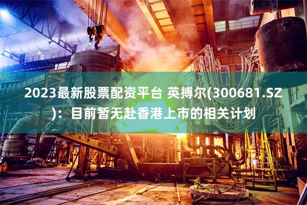 2023最新股票配资平台 英搏尔(300681.SZ)：目前暂无赴香港上市的相关计划