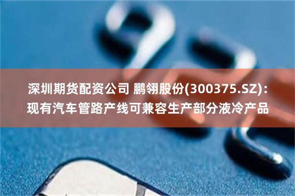 深圳期货配资公司 鹏翎股份(300375.SZ)：现有汽车管路产线可兼容生产部分液冷产品