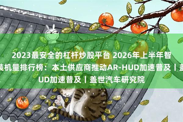 2023最安全的杠杆炒股平台 2026年上半年智能座舱供应商装机量排行榜：本土供应商推动AR-HUD加速普及丨盖世汽车研究院