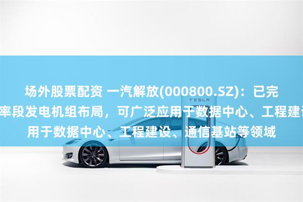 场外股票配资 一汽解放(000800.SZ)：已完成12-3000kW全功率段发电机组布局，可广泛应用于数据中心、工程建设、通信基站等领域
