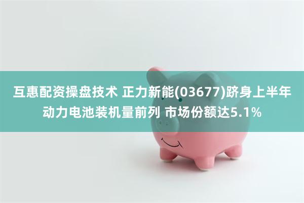 互惠配资操盘技术 正力新能(03677)跻身上半年动力电池装机量前列 市场份额达5.1%
