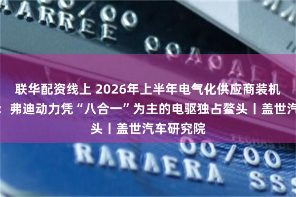 联华配资线上 2026年上半年电气化供应商装机量排行榜：弗迪动力凭“八合一”为主的电驱独占鳌头丨盖世汽车研究院