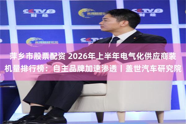 萍乡市股票配资 2026年上半年电气化供应商装机量排行榜：自主品牌加速渗透丨盖世汽车研究院