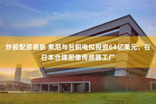 炒股配资最新 索尼与台积电拟投资64亿美元，在日本合建图像传感器工厂