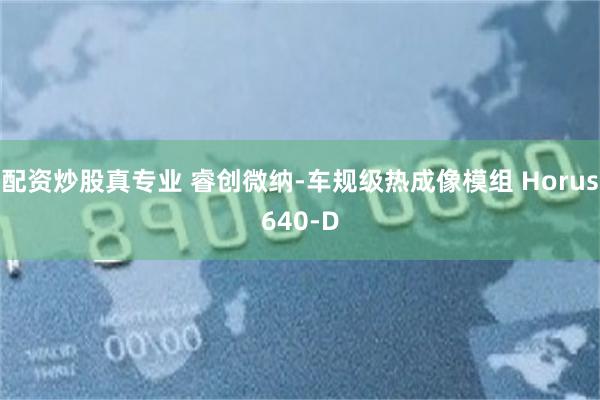 配资炒股真专业 睿创微纳-车规级热成像模组 Horus640-D
