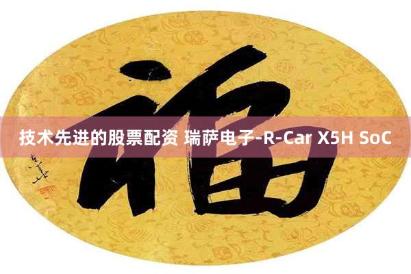 技术先进的股票配资 瑞萨电子-R-Car X5H SoC