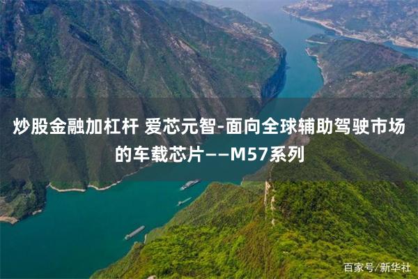 炒股金融加杠杆 爱芯元智-面向全球辅助驾驶市场的车载芯片——M57系列