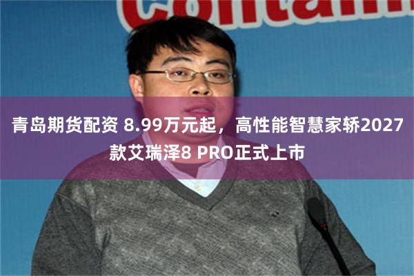 青岛期货配资 8.99万元起，高性能智慧家轿2027款艾瑞泽8 PRO正式上市