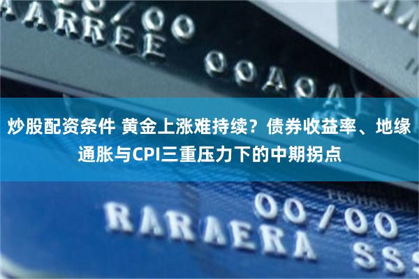 炒股配资条件 黄金上涨难持续？债券收益率、地缘通胀与CPI三重压力下的中期拐点