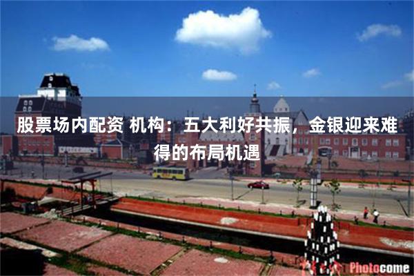 股票场内配资 机构：五大利好共振，金银迎来难得的布局机遇