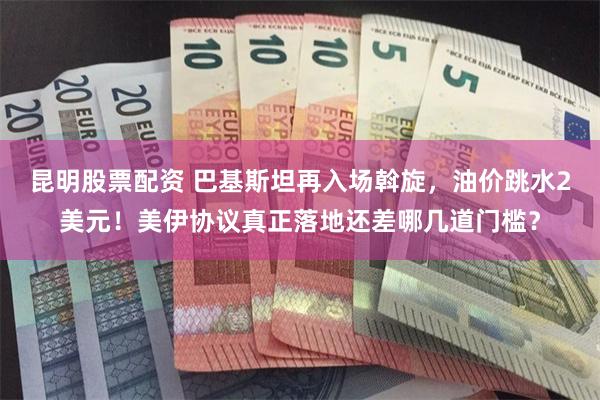 昆明股票配资 巴基斯坦再入场斡旋，油价跳水2美元！美伊协议真正落地还差哪几道门槛？