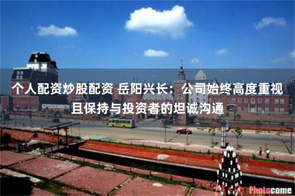 个人配资炒股配资 岳阳兴长：公司始终高度重视且保持与投资者的坦诚沟通