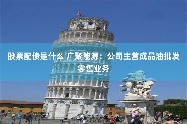 股票配债是什么 广聚能源：公司主营成品油批发零售业务