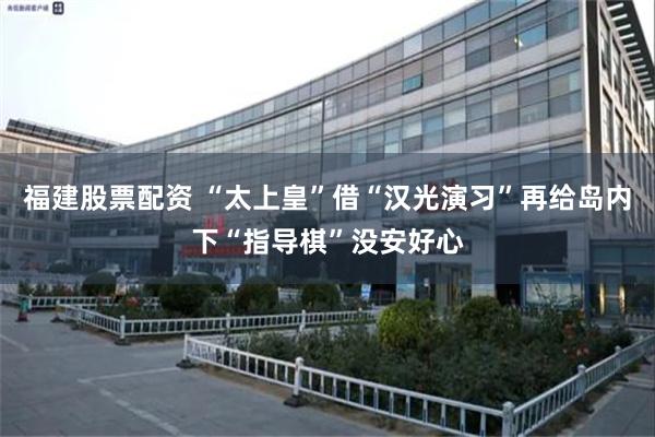 福建股票配资 “太上皇”借“汉光演习”再给岛内下“指导棋”没安好心