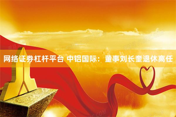 网络证劵杠杆平台 中铝国际：董事刘长奎退休离任