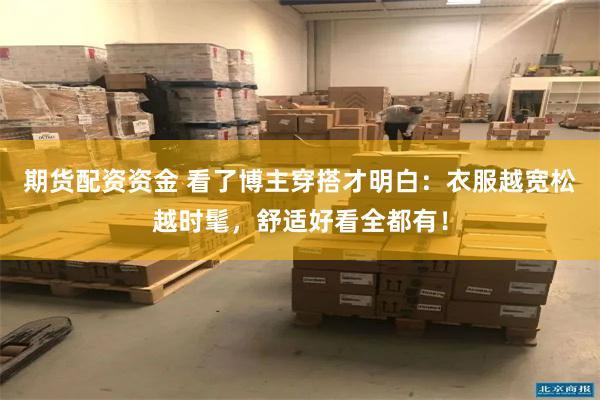 期货配资资金 看了博主穿搭才明白：衣服越宽松越时髦，舒适好看全都有！