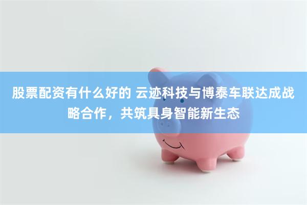 股票配资有什么好的 云迹科技与博泰车联达成战略合作，共筑具身智能新生态