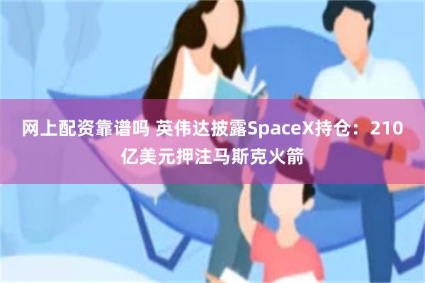 网上配资靠谱吗 英伟达披露SpaceX持仓：210亿美元押注马斯克火箭