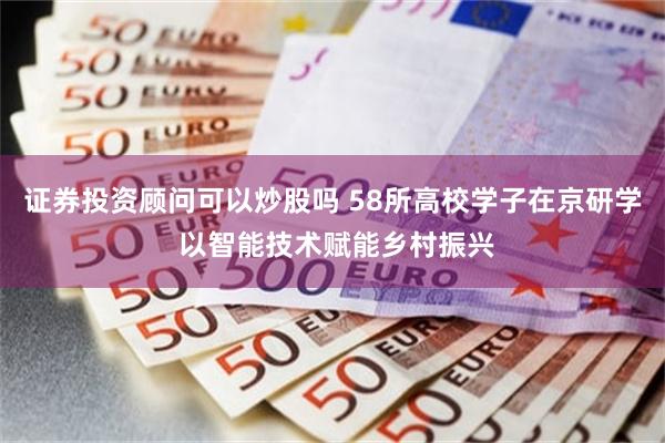 证券投资顾问可以炒股吗 58所高校学子在京研学 以智能技术赋能乡村振兴