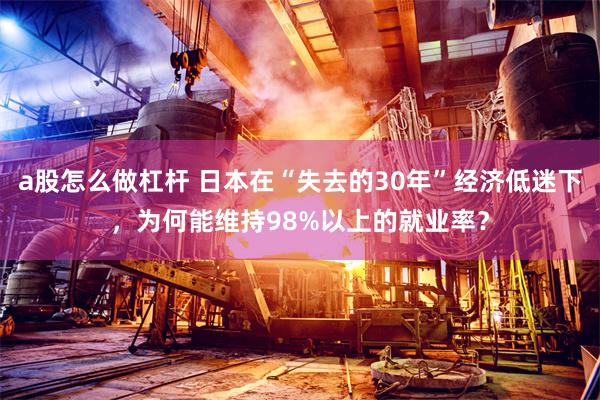 a股怎么做杠杆 日本在“失去的30年”经济低迷下，为何能维持98%以上的就业率？
