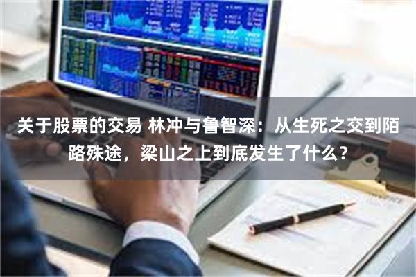 关于股票的交易 林冲与鲁智深：从生死之交到陌路殊途，梁山之上到底发生了什么？