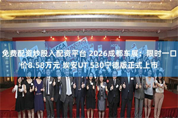 免费配资炒股入配资平台 2026成都车展：限时一口价8.58万元 埃安UT 530宁德版正式上市