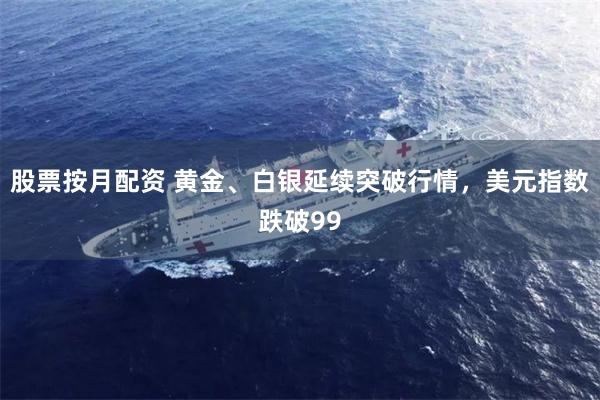 股票按月配资 黄金、白银延续突破行情，美元指数跌破99