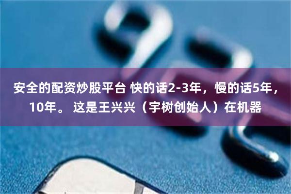 安全的配资炒股平台 快的话2-3年，慢的话5年，10年。 这是王兴兴（宇树创始人）在机器