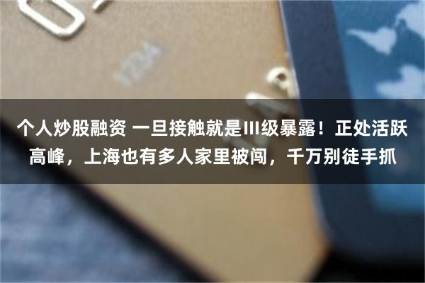 个人炒股融资 一旦接触就是Ⅲ级暴露！正处活跃高峰，上海也有多人家里被闯，千万别徒手抓