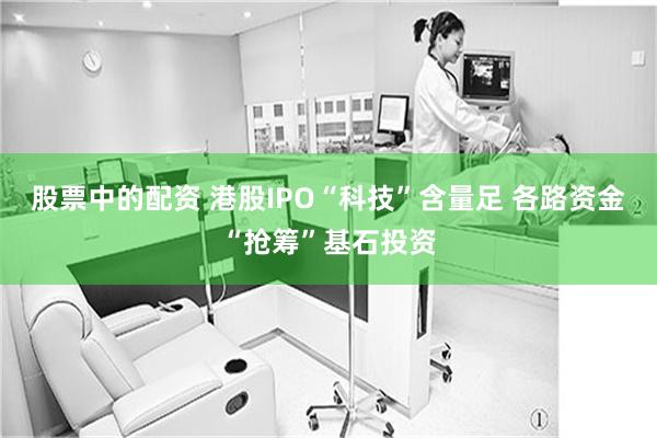 股票中的配资 港股IPO“科技”含量足 各路资金“抢筹”基石投资