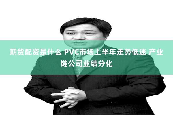期货配资是什么 PVC市场上半年走势低迷 产业链公司业绩分化
