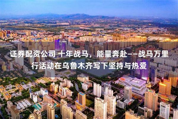 证券配资公司 十年战马,能量奔赴——战马万里行活动在乌鲁木齐写下坚持与热爱