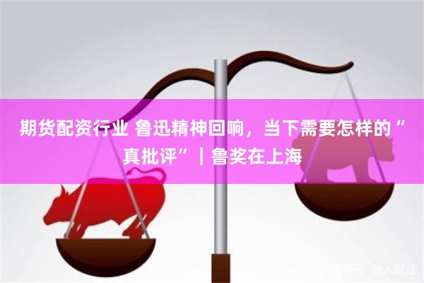 期货配资行业 鲁迅精神回响，当下需要怎样的“真批评”｜鲁奖在上海