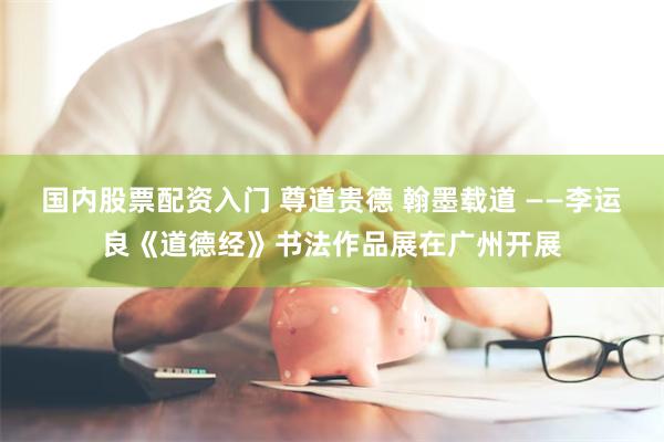 国内股票配资入门 尊道贵德 翰墨载道 ——李运良《道德经》书法作品展在广州开展