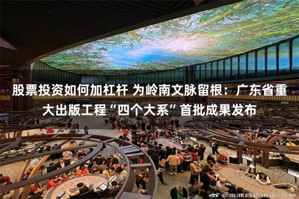 股票投资如何加杠杆 为岭南文脉留根：广东省重大出版工程“四个大系”首批成果发布