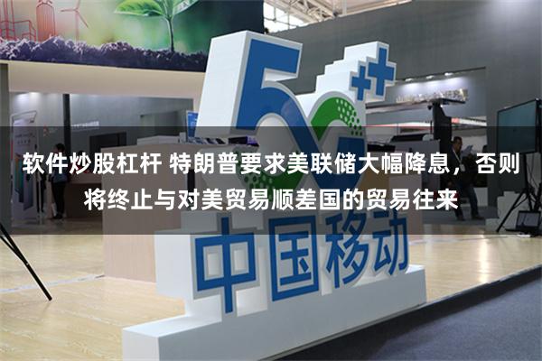 软件炒股杠杆 特朗普要求美联储大幅降息，否则将终止与对美贸易顺差国的贸易往来