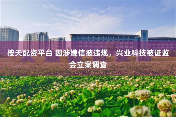 按天配资平台 因涉嫌信披违规，兴业科技被证监会立案调查