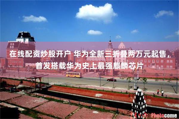 在线配资炒股开户 华为全新三折叠两万元起售，首发搭载华为史上最强麒麟芯片