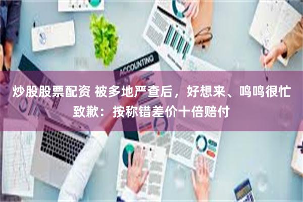 炒股股票配资 被多地严查后，好想来、鸣鸣很忙致歉：按称错差价十倍赔付