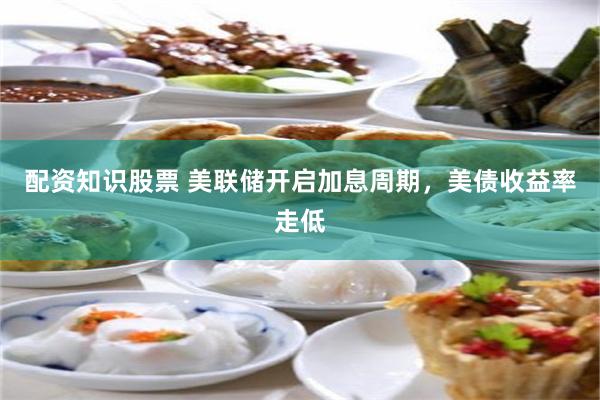 配资知识股票 美联储开启加息周期，美债收益率走低