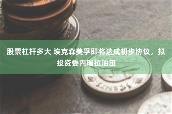 股票杠杆多大 埃克森美孚即将达成初步协议，拟投资委内瑞拉油田