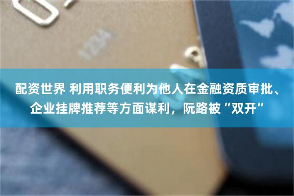 配资世界 利用职务便利为他人在金融资质审批、企业挂牌推荐等方面谋利，阮路被“双开”