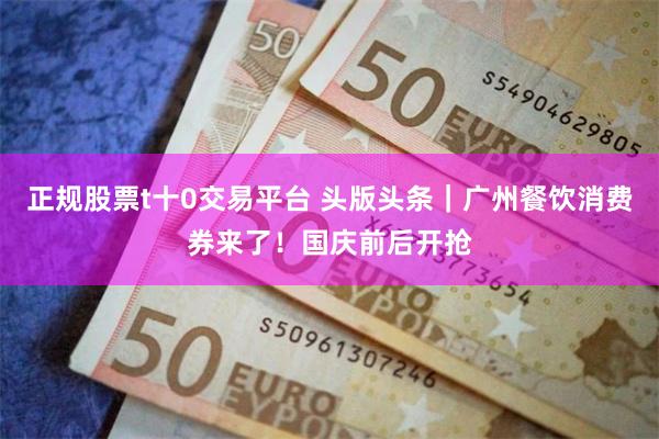 正规股票t十0交易平台 头版头条｜广州餐饮消费券来了！国庆前后开抢