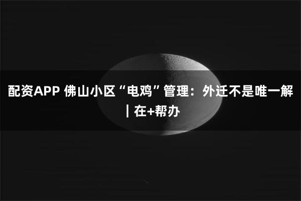 配资APP 佛山小区“电鸡”管理：外迁不是唯一解｜在+帮办