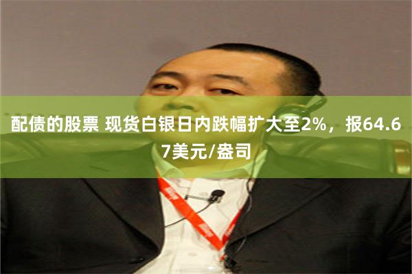 配债的股票 现货白银日内跌幅扩大至2%，报64.67美元/盎司