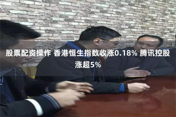 股票配资操作 香港恒生指数收涨0.18% 腾讯控股涨超5%