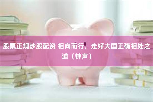 股票正规炒股配资 相向而行，走好大国正确相处之道（钟声）