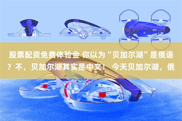 股票配资免费体验金 你以为“贝加尔湖”是俄语？不，贝加尔湖其实是中文！ 今天贝加尔湖，俄