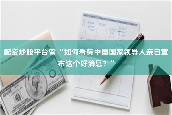 配资炒股平台皆 “如何看待中国国家领导人亲自宣布这个好消息？”