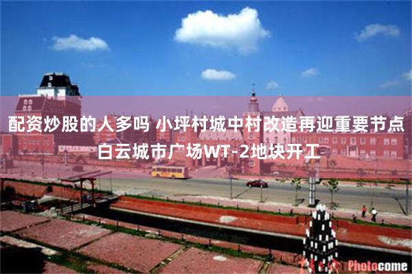 配资炒股的人多吗 小坪村城中村改造再迎重要节点 白云城市广场WT-2地块开工